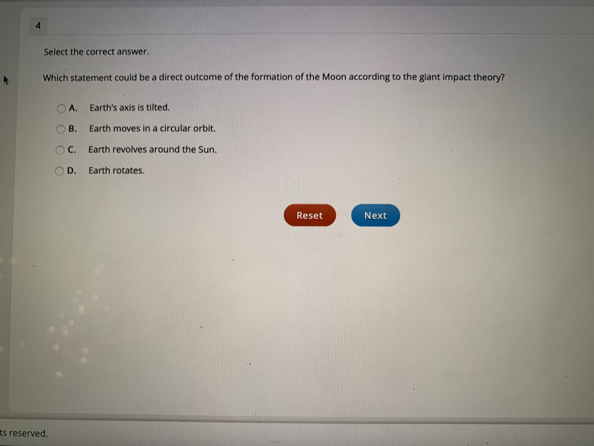 4.
Select the correct answer.
Which statement could be a direct outcome of the formation of the Moon according to the giant impact theory?
O A.
Earth's axis is tilted.
В.
Earth moves in a circular orbit,
Earth revolves around the Sun.
D.
Earth rotates.
Reset
Next
ts reserved.
