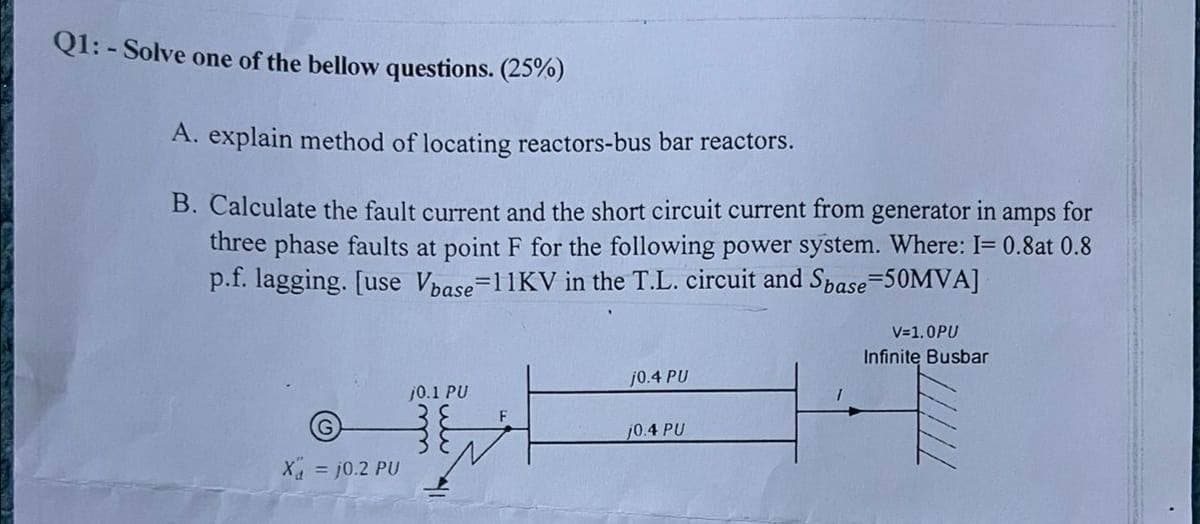 Q1:-Solve one of the bellow questions. (25%)
A. explain method of locating reactors-bus bar reactors.
B. Calculate the fault current and the short circuit current from generator in amps for
three phase faults at point F for the following power system. Where: I= 0.8at 0.8
p.f. lagging. [use Vbase=11KV in the T.L. circuit and Spase=50MVA]
V=1.0PU
Infinite Busbar
j0.4 PU
j0.1 PU
10.4 PU
X = j0.2 PU
F