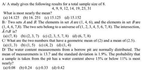 A/ A study gives the following results for a total sample size of 8.
4,9, 9, 12, 14, 19, 23, 31
What is most nearly the mean?
(a) 14.125 (b) 16. 251 (c) 15.125 (d) 15.152
B/ Two sets A and B. The elements in set A are (1, 4, 6), and the elements in set Bare
(1, 4, 6, 7,8). The two sets belong to a universe of (1, 2, 3, 4, 5, 6, 7, 8). The intersection,
AnB is?
(a) (7,8) (b) (2,3,7) (c) (2, 3, 5, 7, 8) (d) (6, 7, 8)
C/ What are the two numbers that have a geometric mean of (2) and a mean of (2.5).
(a) (1,3) (b) (1,5) (c) (4, 2) (d) (1,4)
D/ The water content measurements from a borrow pit are normally distributed. The
mean of measurements is 13.7 and the standard deviation is 1.9%. The probability that
a sample is taken from the pit has a water content above 15% or below 11% is most
nearly?
(a) 0.08 (b) 0.24 (c) 0.33 (d) 0.42