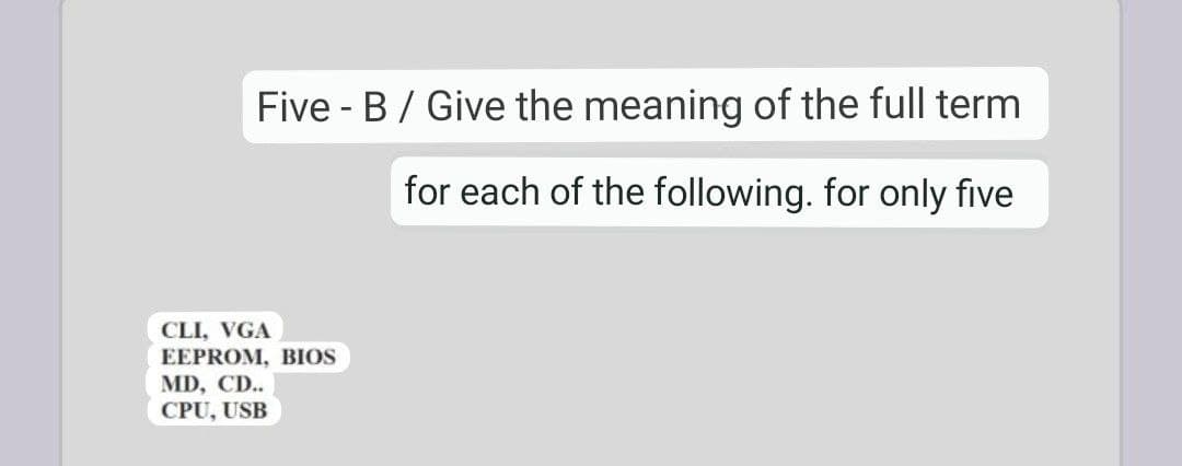 Five - B / Give the meaning of the full term
for each of the following. for only five
CLI, VGA
EEPROM, BIOS
MD, CD..
CPU, USB