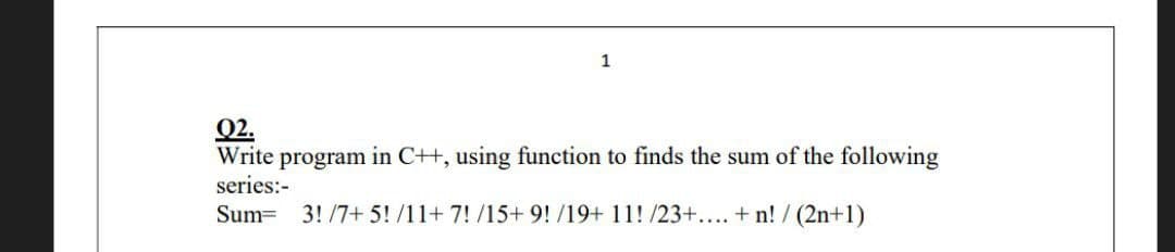 1
02.
Write program in C++, using function to finds the sum of the following
series:-
Sum= 3!/7+ 5! /11+ 7! /15+ 9! /19+ 11! /23+.... +n! / (2n+1)