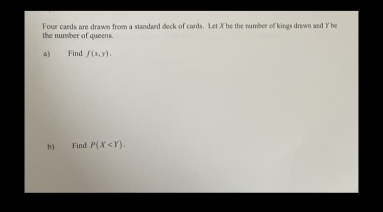 Four cards are drawn from a standard deck of cards. Let X be the number of kings drawn and Y be
the number of queens.
a)
Find f(x,y).
b)
Find P(X<Y).
