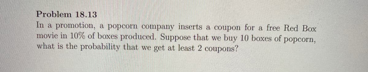 Problem 18.13
In a promotion, a popcorn company inserts a coupon for a free Red Box
movie in 10% of boxes produced. Suppose that we buy 10 boxes of popcorn,
what is the probability that we get at least 2 coupons?
