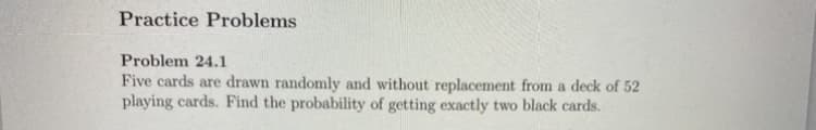 Practice Problems
Problem 24.1
Five cards are drawn randomly and without replacement from a deck of 52
playing cards. Find the probability of getting exactly two black cards.
