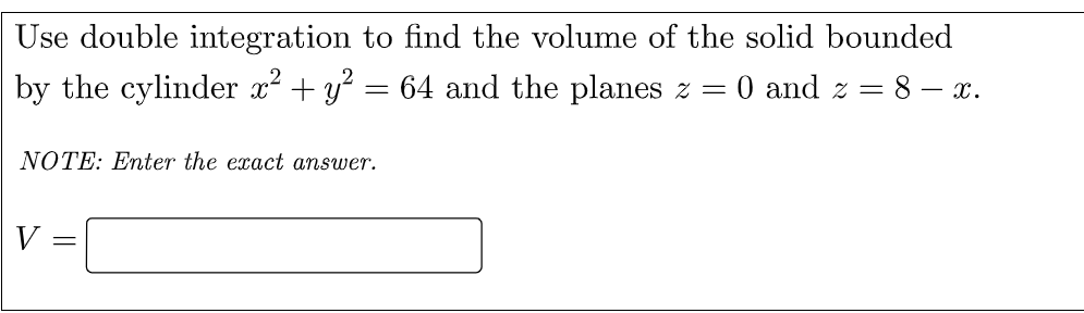 Use double integration to find the volume of the solid bounded
by the cylinder x? + y? = 64 and the planes z =
O and z =
8 – x.
NOTE: Enter the exact answer.
V =
