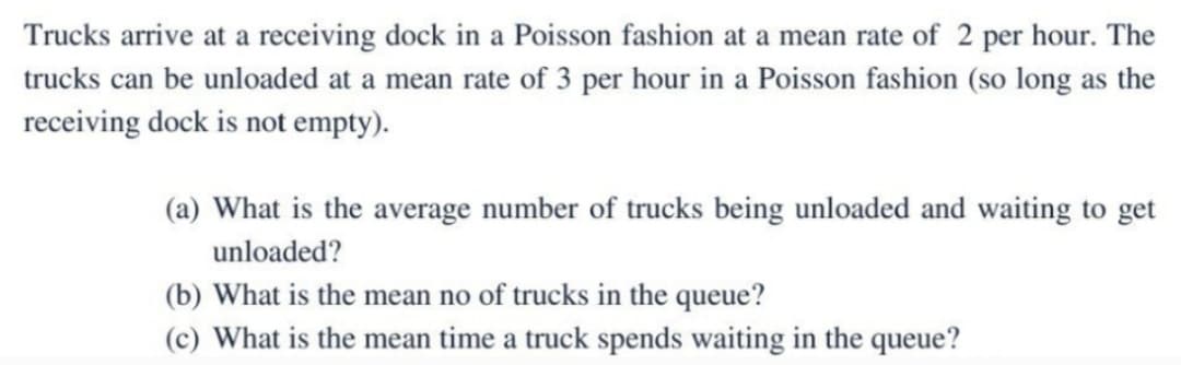 Trucks arrive at a receiving dock in a Poisson fashion at a mean rate of 2 per hour. The
trucks can be unloaded at a mean rate of 3 per hour in a Poisson fashion (so long as the
receiving dock is not empty).
(a) What is the average number of trucks being unloaded and waiting to get
unloaded?
(b) What is the mean no of trucks in the queue?
(c) What is the mean time a truck spends waiting in the queue?