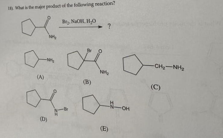 18). What is the major product of the following reaction?
(A)
NH₂
-NH₂
(D)
Br₂, NaOH, H₂O
N-Br
Br O
PR
(B)
?
NH₂
(E)
-N-OH
-CH2NH2
(C)