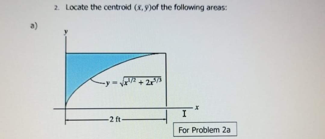 2. Locate the centroid (x, y)of the following areas:
a)
1/2
+ 2r73
I
2 ft
For Problem 2a
