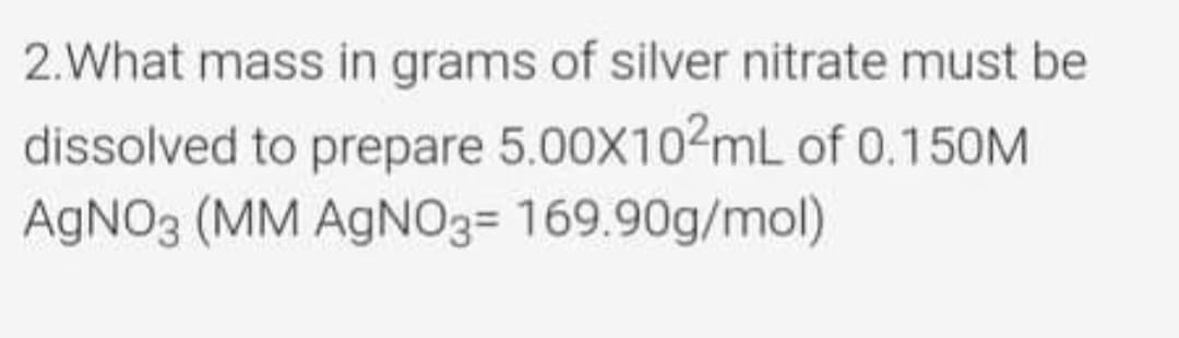 2.What mass in grams of silver nitrate must be
dissolved to prepare 5.00X102mL of 0.150M
AGNO3 (MM AGN03= 169.90g/mol)
