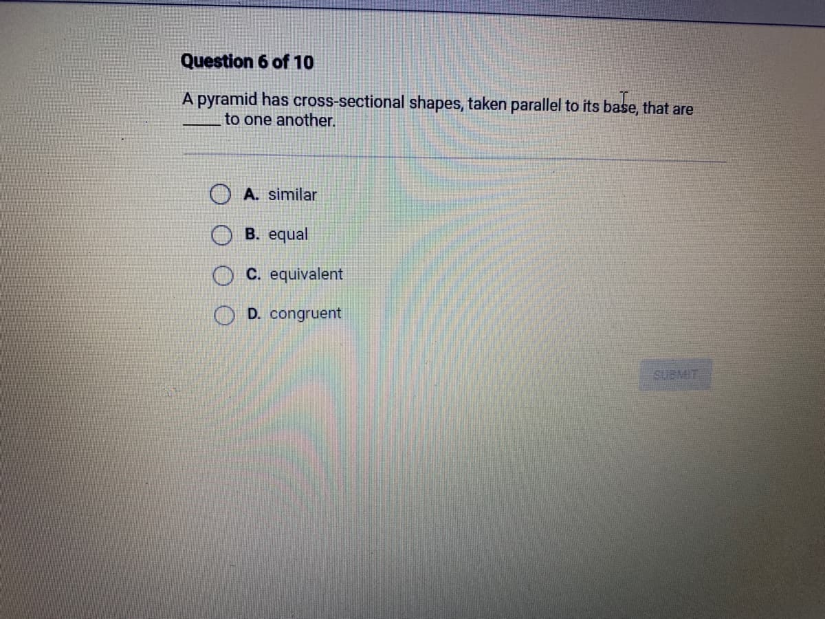 Question 6 of 10
A pyramid has cross-sectional shapes, taken parallel to its base, that are
to one another.
A. similar
B. equal
C. equivalent
D. congruent
SUBMIT