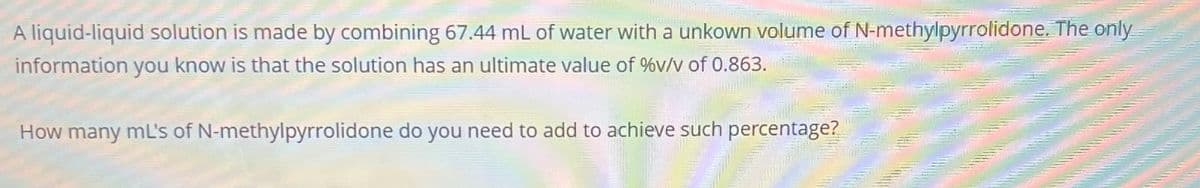 A liquid-liquid solution is made by combining 67.44 mL of water with a unkown volume of N-methylpyrrolidone. The only
information you know is that the solution has an ultimate value of % v/v of 0.863.
How many ml's of N-methylpyrrolidone do you need to add to achieve such percentage?