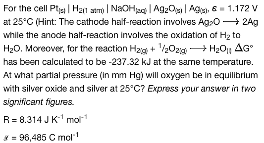 For the cell Pt(s) | H2(1 atm) | NaOH(aq) | Ag2O(s) | Ag(s), & = 1.172 V
at 25°C (Hint: The cathode half-reaction involves Ag₂O -> 2Ag
while the anode half-reaction involves the oxidation of H₂ to
H₂O. Moreover, for the reaction H2(g) + ¹/2O2(g) → H₂O (1) AG
has been calculated to be -237.32 kJ at the same temperature.
At what partial pressure (in mm Hg) will oxygen be in equilibrium
with silver oxide and silver at 25°C? Express your answer in two
significant figures.
R = 8.314 J K-¹ mol-¹
* = 96,485 C mol-1