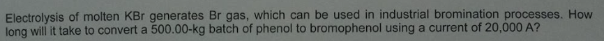 Electrolysis of molten KBr generates Br gas, which can be used in industrial bromination processes. How
long will it take to convert a 500.00-kg batch of phenol to bromophenol using a current of 20,000 A?