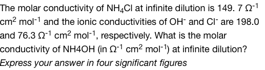 The molar conductivity of NH4Cl at infinite dilution is 149. 7 02-1
cm² mol-¹ and the ionic conductivities of OH and Clare 198.0
and 76.3 -1 cm² mol-1, respectively. What is the molar
conductivity of NH4OH (in 2-1 cm² mol-¹) at infinite dilution?
Express your answer in four significant figures