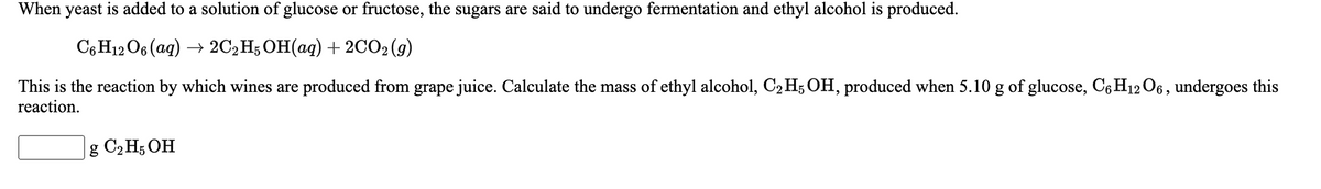 When yeast is added to a solution of glucose or fructose, the sugars are said to undergo fermentation and ethyl alcohol is produced.
СоН12О6 (аg) — 2C2H; ОН(ад) + 2C02(9)
This is the reaction by which wines are produced from grape juice. Calculate the mass of ethyl alcohol, C2 H; OH, produced when 5.10 g of glucose, C6 H12 O6, undergoes this
reaction.
g C2 H; OH
