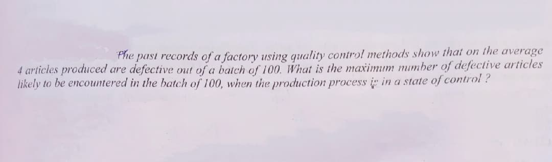 Phe past records of a factory using quality control methods show that on the average
4 articles produced are defective out of a batch of 100. What is the maximum mumber of defective articles
likely to be encountered in the batch of 100, when the production process i" in a state of control ?
