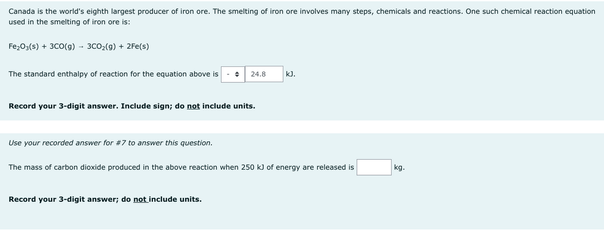 Canada is the world's eighth largest producer of iron ore. The smelting of iron ore involves many steps, chemicals and reactions. One such chemical reaction equation
used in the smelting of iron ore is:
Fe₂O3(s) + 3CO(g) → 3CO₂(g) + 2Fe(s)
The standard enthalpy of reaction for the equation above is
Record your 3-digit answer. Include sign; do not include units.
Use your recorded answer for #7 to answer this question.
◆ 24.8
Record your 3-digit answer; do not include units.
kJ.
The mass of carbon dioxide produced in the above reaction when 250 kJ of energy are released is
kg.