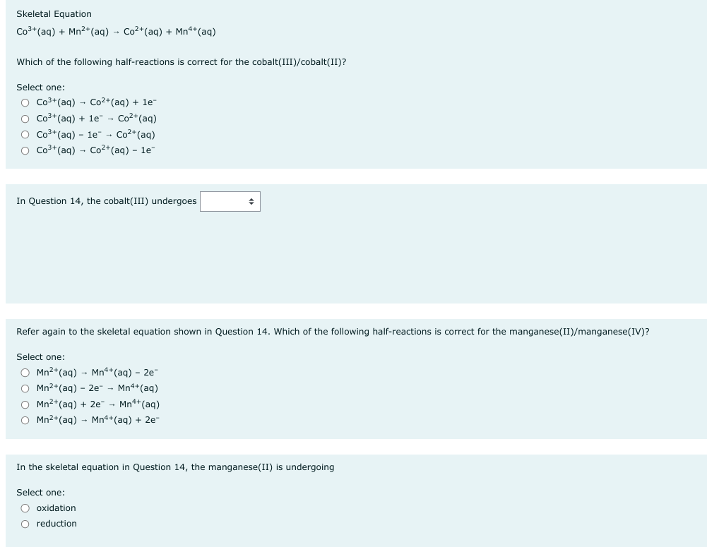 Skeletal Equation
Co³+ (aq) + Mn²+ (aq) → Co²+ (aq) + Mn++ (aq)
Which of the following half-reactions is correct for the cobalt(III)/cobalt(II)?
Select one:
O Co³+ (aq) → Co²+ (aq) + 1e-
O Co³+ (aq) + 1e - Co²+ (aq)
O Co³+ (aq) le Co²+ (aq)
O Co³+ (aq) → Co²+ (aq) - 1e-
In Question 14, the cobalt(III) undergoes
Refer again to the skeletal equation shown in Question 14. Which of the following half-reactions is correct for the manganese(II)/manganese(IV)?
Select one:
O Mn²+ (aq)
Mn4+ (aq) 2e-
O Mn²+ (aq) - 2e- → Mn4+ (aq)
O Mn²+ (aq) + 2e → Mn¹+ (aq)
O Mn²+ (aq) → Mn4+ (aq) + 2e-
♦
In the skeletal equation in Question 14, the manganese(II) is undergoing
Select one:
O oxidation
O reduction