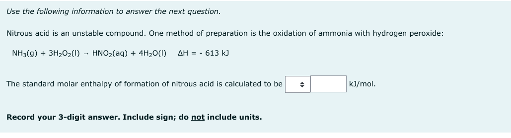 Use the following information to answer the next question.
Nitrous acid is an unstable compound. One method of preparation is the oxidation of ammonia with hydrogen peroxide:
NH3(g) + 3H₂O₂(1)→ HNO₂(aq) + 4H₂O(1) AH 613 kJ
The standard molar enthalpy of formation of nitrous acid is calculated to be
Record your 3-digit answer. Include sign; do not include units.
◆
kJ/mol.