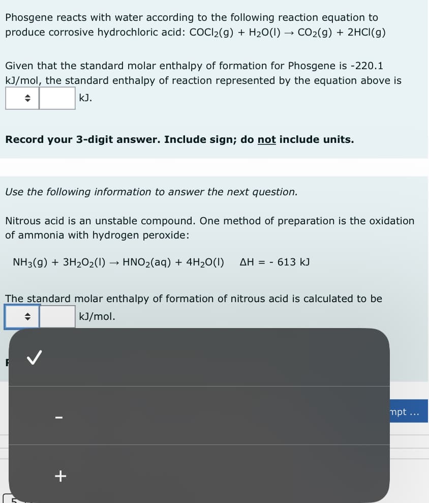 Phosgene reacts with water according to the following reaction equation to
produce corrosive hydrochloric acid: COCl₂(g) + H₂O(1) CO₂(g) + 2HCl(g)
Given that the standard molar enthalpy of formation for Phosgene is -220.1
kJ/mol, the standard enthalpy of reaction represented by the equation above is
kJ.
Record your 3-digit answer. Include sign; do not include units.
Use the following information to answer the next question.
Nitrous acid is an unstable compound. One method of preparation is the oxidation
of ammonia with hydrogen peroxide:
NH3(g) + 3H₂O2(1) HNO₂(aq) + 4H₂O(1) ΔΗ = - 613 kJ
The standard molar enthalpy of formation of nitrous acid is calculated to be
◆
kJ/mol.
+
mpt ...