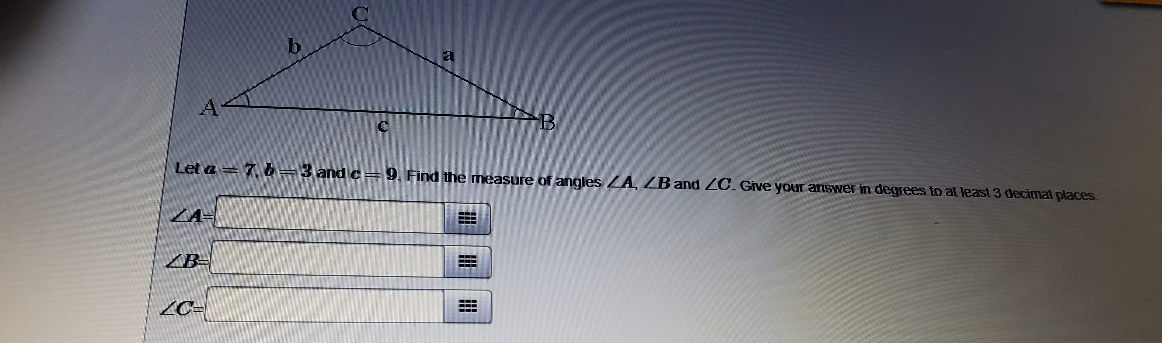 Let a =7, 6=3 and c=9. Find the measure of angles ZA, ZB and ZC. Give your answer in degrees to at least 3 decimal places.
ZA=
ZB-
ZC=
