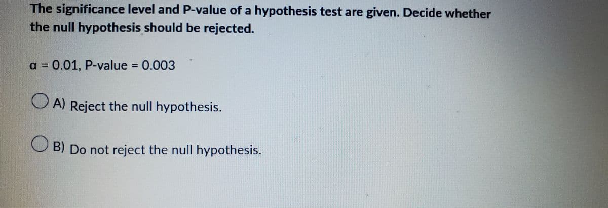 The significance level and P-value of a hypothesis test are given. Decide whether
the null hypothesis should be rejected.
a = 0.01, P-value = 0.003
OA) Reject the null hypothesis.
B) Do not reject the null hypothesis.