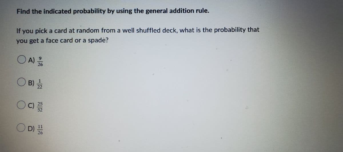 Find the indicated probability by using the general addition rule.
If you pick a card at random from a well shuffled deck, what is the probability that
you get a face card or a spade?
O A)
A) 12/16
(B) 1/1/12
OC)
52
OD) 11
D) 10
26