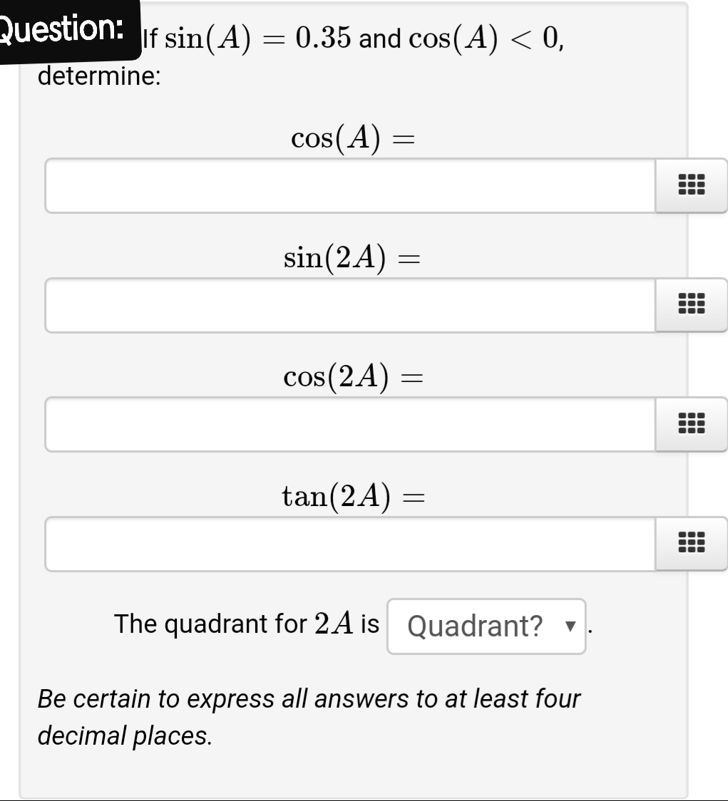 uestion: If sin(A)
= 0.35 and cos(A) < 0,
determine:
cos(A)
sin(2A) =
cos(2A) =
