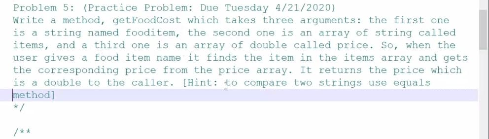 Problem 5: (Practice Problem: Due Tuesday 4/21/2020)
Write a method, getFoodCost which takes three arguments: the first one
is a string named fooditem, the second one is an array of string called
items, and a third one is an array of double called price. So, when the
user gives a food item name it finds the item in the items array and gets
the corresponding price from the price array. It returns the price which
is a double to the caller. [Hint: to compare two strings use equals
method]
*/
/**
