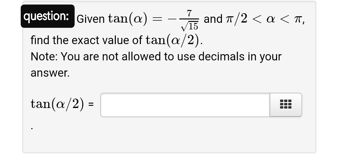 7
question: Given tan(@)
는 and ㅠ/2 <a<T,
V15
find the exact value of tan(a/2).
Note: You are not allowed to use decimals in your
answer.
