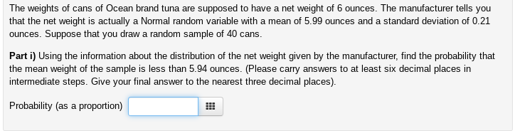 The weights of cans of Ocean brand tuna are supposed to have a net weight of 6 ounces. The manufacturer tells you
that the net weight is actually a Normal random variable with a mean of 5.99 ounces and a standard deviation of 0.21
ounces. Suppose that you draw a random sample of 40 cans.
Part i) Using the information about the distribution of the net weight given by the manufacturer, find the probability that
the mean weight of the sample is less than 5.94 ounces. (Please carry answers to at least six decimal places in
intermediate steps. Give your final answer to the nearest three decimal places).
Probability (as a proportion)
#