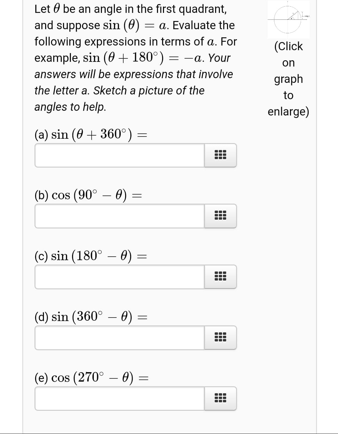 Let 0 be an angle in the first quadrant,
and suppose sin (0)
following expressions in terms of a. For
example, sin (0 + 180°)
answers will be expressions that involve
the letter a. Sketch a picture of the
= a. Evaluate the
(Click
-a. Your
on
graph
to
angles to help.
enlarge)
(a) sin (0 + 360°) =
(b) cos (90° – 0) =
(c) sin (180° – 0) =
(d) sin (360° – 0) =
(e) cos (270° – 0) =
