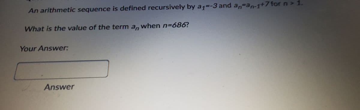 An arithmetic sequence is defined recursively by a1=-3 and an=an-1+7for n > 1.
What is the value of the term a, when n=686?
Your Answer:
Answer
