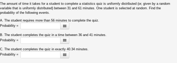 The amount of time it takes for a student to complete a statistics quiz is uniformly distributed (or, given by a random
variable that is uniformly distributed) between 31 and 61 minutes. One student is selected at random. Find the
probability of the following events.
A. The student requires more than 56 minutes to complete the quiz.
Probability =
B. The student completes the quiz in a time between 36 and 41 minutes.
Probability =
C. The student completes the quiz in exactly 40.34 minutes.
Probability =