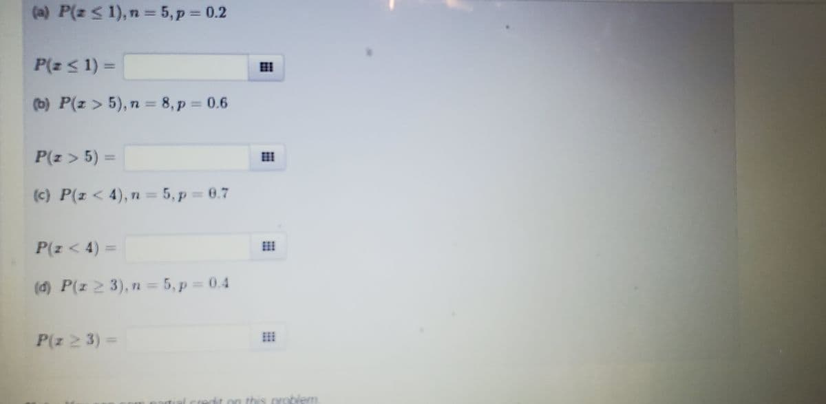 (a) P(z ≤ 1), n = 5, p = 0.2
P(z ≤ 1) =
(b) P(z > 5), n = 8, p=0.6
P(z > 5) =
(c) P(z < 4), n = 5, p = 0.7
P(z < 4) =
(d) P(z ≥ 3), n = 5, p = 0.4
P(z 2 3) =
***
problem
tial condit on this are