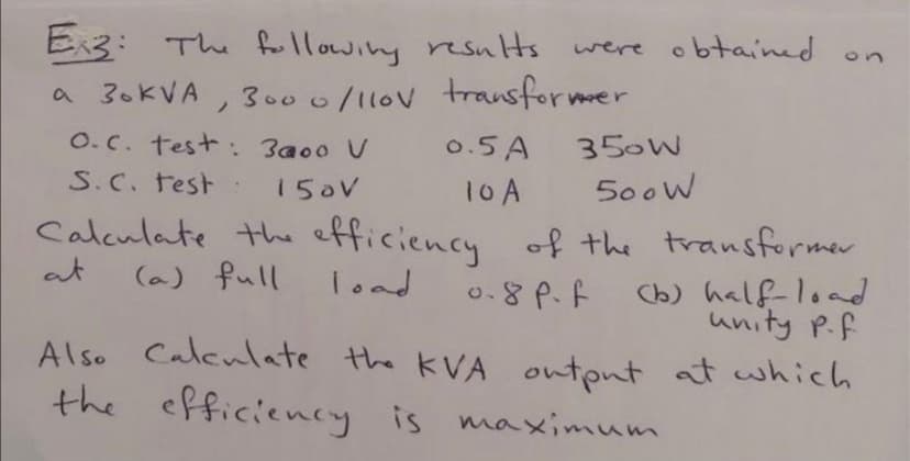 E3: The fllowing resuHs
were obtained
on
a 30KVA
300 0/11ov transformer
O.C. test: 3a00 V
S.C. test
0.5 A
350W
150V
10A
500W
Calculate the efficiency of the transformer
at
(a) full
load
o.8 P.f
Cb) half-load
unity P.f
Also Caleulate the KVA output at which
the efficiency is maximum
