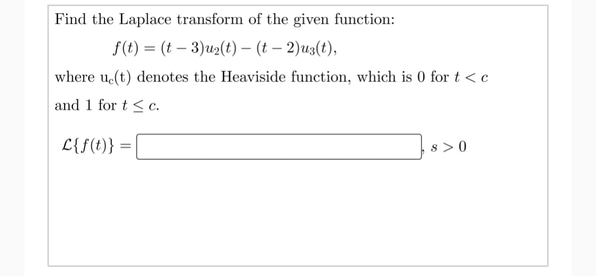 Find the Laplace transform of the given function:
f(t) = (t – 3)u2(t) – (t – 2)u3(t),
-
where u(t) denotes the Heaviside function, which is 0 fort<c
and 1 for t < c.
L{f(t)} :
s >0
