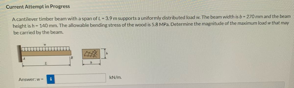 Current Attempt in Progress
A cantilever timber beam with a span of L = 3.9 m supports a uniformly distributed load w. The beam width is b = 270 mm and the beam
height is h=140 mm. The allowable bending stress of the wood is 5.8 MPa. Determine the magnitude of the maximum load w that may
be carried by the beam.
Answer: w=
L
IB
b
kN/m.