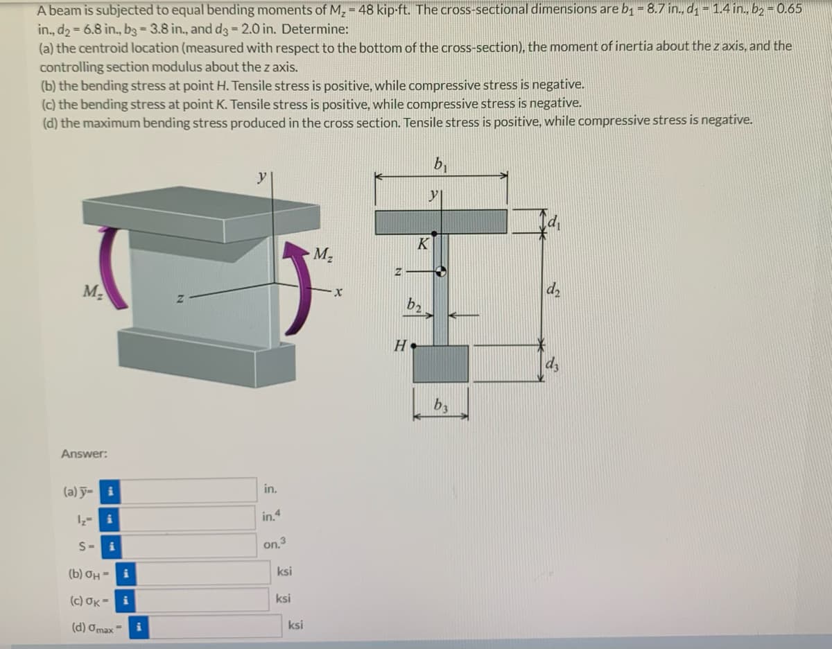 A beam is subjected to equal bending moments of M₂ = 48 kip-ft. The cross-sectional dimensions are b₁ = 8.7 in., d₁= 1.4 in., b2 = 0.65
in., d₂ = 6.8 in., b3 = 3.8 in., and d3 = 2.0 in. Determine:
(a) the centroid location (measured with respect to the bottom of the cross-section), the moment of inertia about the z axis, and the
controlling section modulus about the z axis.
(b) the bending stress at point H. Tensile stress is positive, while compressive stress is negative.
(c) the bending stress at point K. Tensile stress is positive, while compressive stress is negative.
(d) the maximum bending stress produced in the cross section. Tensile stress is positive, while compressive stress is negative.
M₂
Answer:
(a) y=
S-i
(b) OH-i
(c) OK= i
(d) Omax=
in.
in.4
on.3
ksi
ksi
ksi
M₂
X
K
b₂
н.
b₁
y
b3
d₂