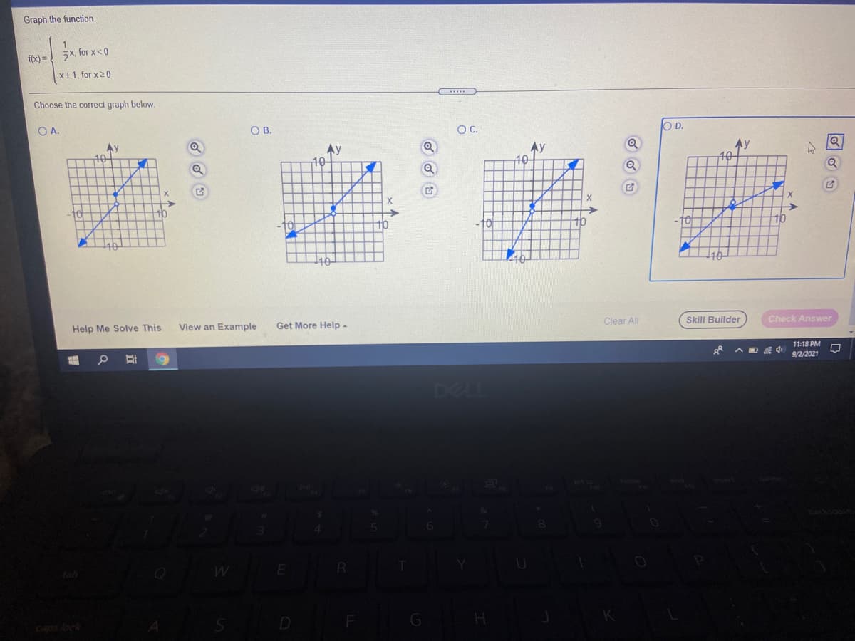 Graph the function.
f(x) = 2x, for x < 0
x+1, for x20
......
Choose the correct graph below.
OA.
OB.
OC.
O D.
Ay
Ay
10
Ay
Ay
10
10
X
->
-10
10
to
10
-10
140
110
10
Clear All
Skill Builder
Check Answer
Help Me Solve This
View an Example
Get More Help -
11:18 PM
9/2/2021
DELL
kome
R
tab
K
D
Caps lock
