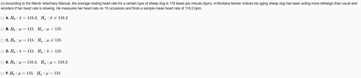 (c) According to the Merck Veterinary Manual, the average resting heart rate for a certain type of sheep dog is 115 beats per minute (bpm). A Montana farmer notices his aging sheep dog has been acting more lethargic than usual and
wonders if her heart rate is slowing. He measures her heart rate on 15 occasions and finds a sample mean heart rate of 118.2 bpm.
O A. H, : a = 118.2, H. : T # 118.2
о в. Но : д — 115, На : д < 115
ос. Но : д — 115, На : и +115
O D. Ho : a = 115, H. : > 115
ОЕ. Но : и — 118.2, На : р < 118.2
OF. Но : д — 115, На : д > 115
