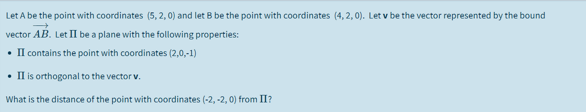 Let A be the point with coordinates (5, 2, 0) and let B be the point with coordinates (4, 2, 0). Let v be the vector represented by the bound
vector AB. Let II be a plane with the following properties:
• II contains the point with coordinates (2,0,-1)
• II is orthogonal to the vector v.
What is the distance of the point with coordinates (-2, -2, 0) from II?
