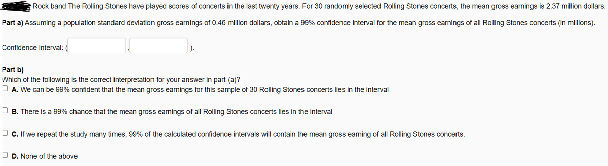 Rock band The Rolling Stones have played scores of concerts in the last twenty years. For 30 randomly selected Rolling Stones concerts, the mean gross earnings is 2.37 million dollars.
Part a) Assuming a population standard deviation gross earnings of 0.46 million dollars, obtain a 99% confidence interval for the mean gross earnings of all Rolling Stones concerts (in millions).
Confidence interval: (
Part b)
Which of the following is the correct interpretation for your answer in part (a)?
J A. We can be 99% confident that the mean gross earnings for this sample of 30 Rolling Stones concerts lies in the interval
B. There is a 99% chance that the mean gross earnings of all Rolling Stones concerts lies in the interval
J c. If we repeat the study many times, 99% of the calculated confidence intervals will contain the mean gross earning of all Rolling Stones concerts.
D. None of the above
