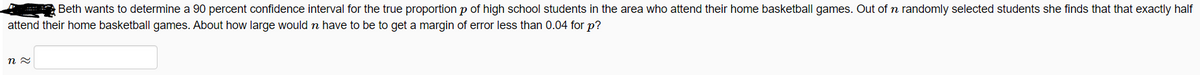 Beth wants to determine a 90 percent confidence interval for the true proportion p of high school students in the area who attend their home basketball games. Out ofn randomly selected students she finds that that exactly half
attend their home basketball games. About how large would n have to be to get a margin of error less than 0.04 for p?
