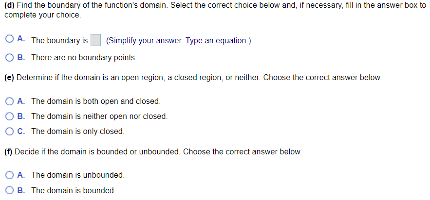 (d) Find the boundary of the function's domain. Select the correct choice below and, if necessary, fill in the answer box to
complete your choice.
O A. The boundary is
(Simplify your answer. Type an equation.)
B. There are no boundary points.
(e) Determine if the domain is an open region, a closed region, or neither. Choose the correct answer below.
O A. The domain is both open and closed.
B. The domain is neither open nor closed.
C. The domain is only closed.
(f) Decide if the domain is bounded or unbounded. Choose the correct answer below.
O A. The domain is unbounded.
B. The domain is bounded.
