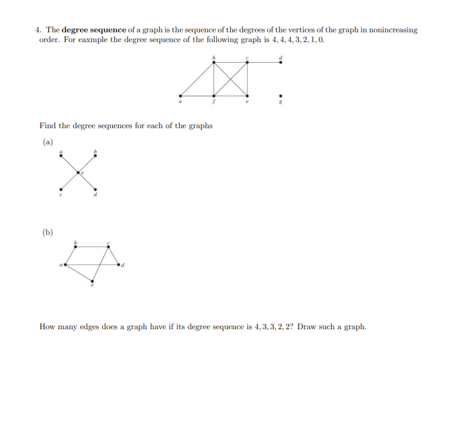 4. The degree sequence of a graph is the sequence of the degrees of the vertices of the graph in nonincreasing
order. For eaxmple the degree sequence of the following graph is 4, 4, 4, 3, 2, 1, 0.
Find the degree sequences for each of the graphs
(a)
(b)
How many edges does a graph have if its degree sequence is 4,3, 3, 2, 2? Draw such a graph.
