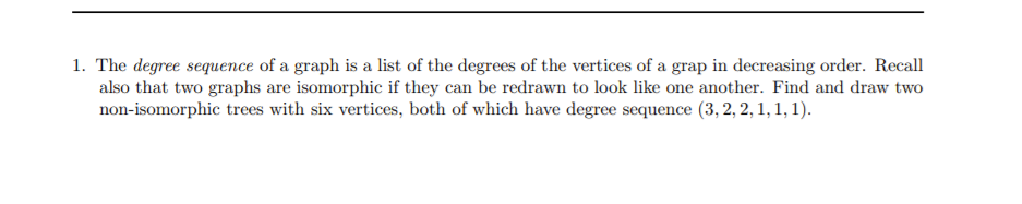 1. The degree sequence of a graph is a list of the degrees of the vertices of a grap in decreasing order. Recall
also that two graphs are isomorphic if they can be redrawn to look like one another. Find and draw two
non-isomorphic trees with six vertices, both of which have degree sequence (3, 2, 2, 1, 1, 1).
