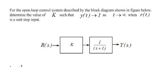 For the open-loop control system described by the block diagram shown in figure below.
determine the value of K such that y(t)→1 as t→0 when r(t)
is a unit step input.
R(s)-
Y(s)
K
(s+1)
