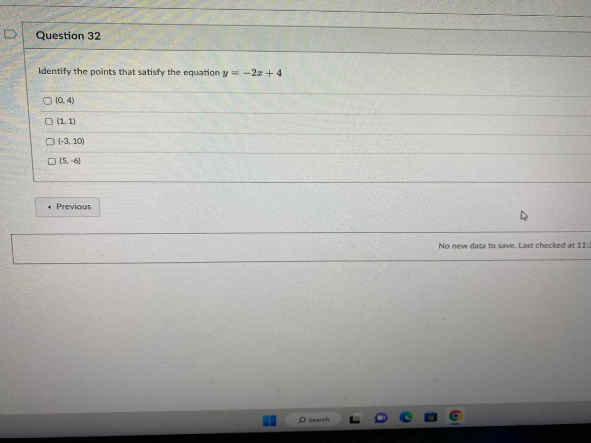 Question 32
Identify the points that satisfy the equation y = -2x + 4
(0,4)
(1,1)
(-3, 10)
(5,-6)
< Previous
O Search
L
4
No new data to save. Last checked at 11:3
D