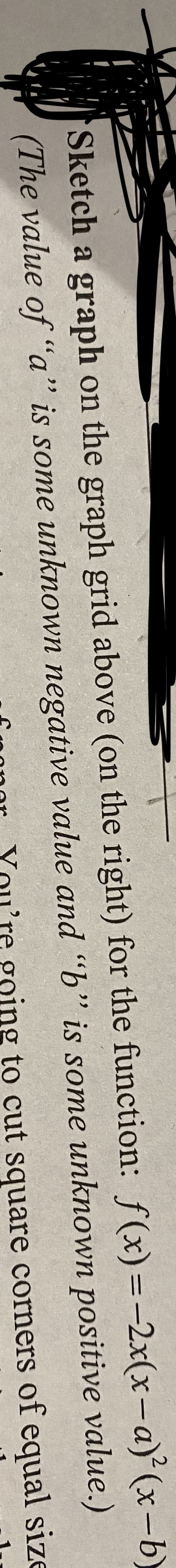 Sketch a graph on the graph grid above (on the right) for the function: f(x) =
(The value of "a" is some unknown negative value and "b" is some unknown
ing
-2x(x-a)²(x-b)
value.)
positive
to cut square corners of equal size